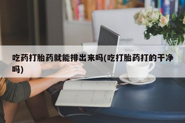打胎药微信吃药打胎药就能排出来吗(吃打胎药打的干净吗)