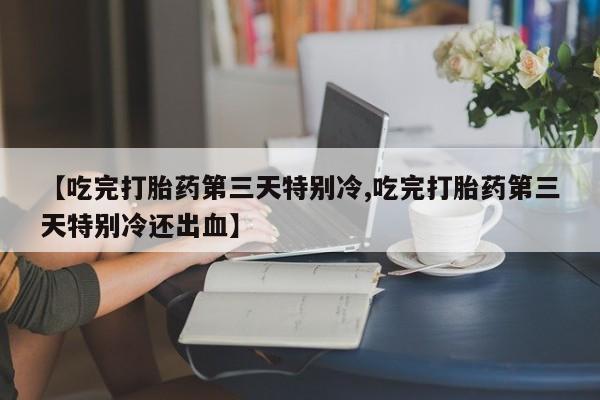 打胎药微信【吃完打胎药第三天特别冷,吃完打胎药第三天特别冷还出血】