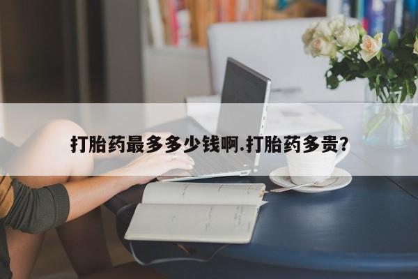 打胎药微信打胎药最多多少钱啊.打胎药多贵？