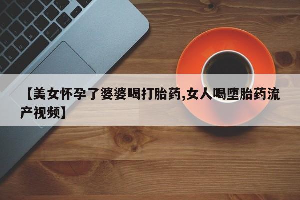 打胎药微信【美女怀孕了婆婆喝打胎药,女人喝堕胎药流产视频】