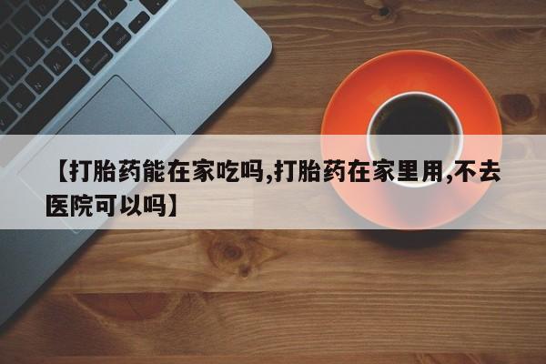打胎药微信【打胎药能在家吃吗,打胎药在家里用,不去医院可以吗】