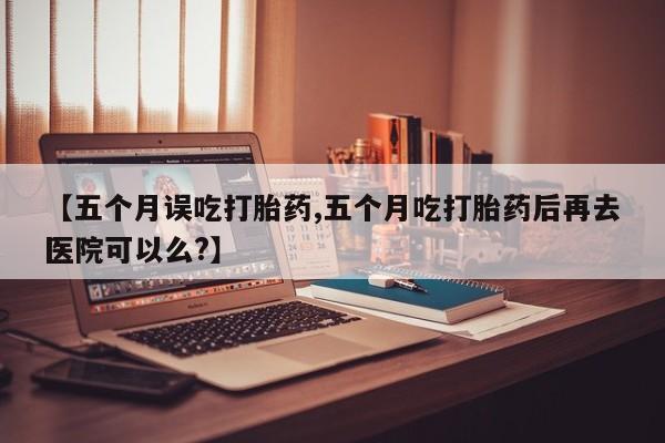打胎药微信【五个月误吃打胎药,五个月吃打胎药后再去医院可以么?】
