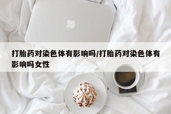 打胎药微信打胎药对染色体有影响吗/打胎药对染色体有影响吗女性