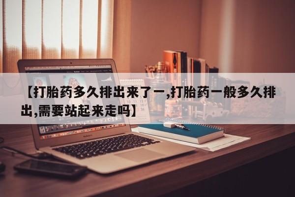 打胎药微信【打胎药多久排出来了一,打胎药一般多久排出,需要站起来走吗】