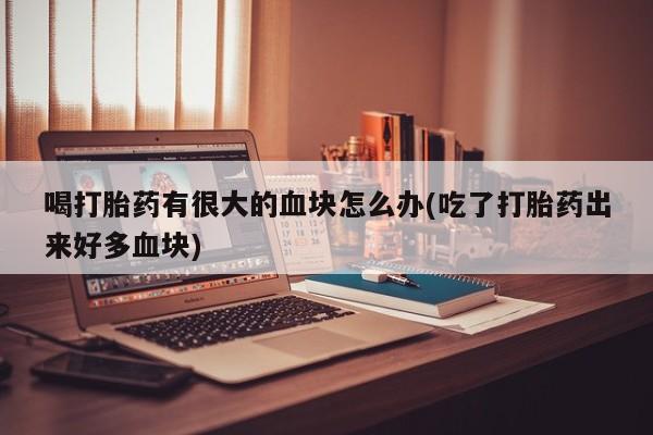 打胎药微信喝打胎药有很大的血块怎么办(吃了打胎药出来好多血块)