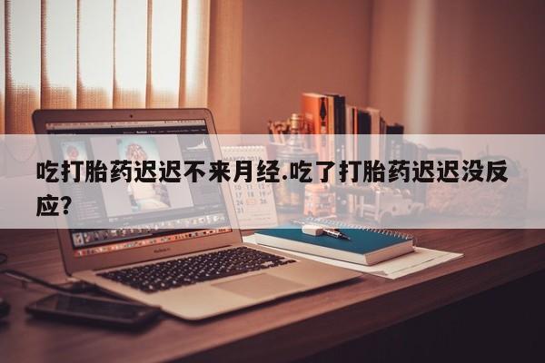打胎药微信吃打胎药迟迟不来月经.吃了打胎药迟迟没反应？