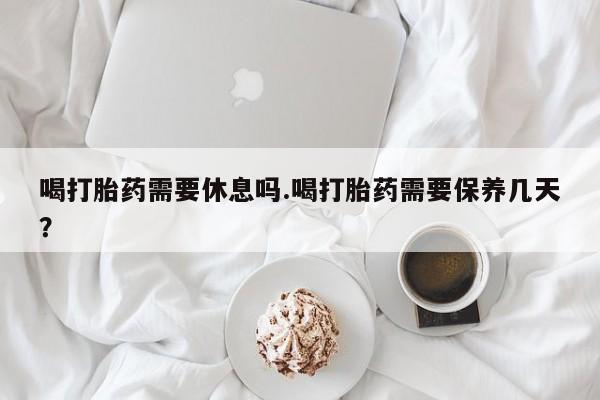 打胎药微信喝打胎药需要休息吗.喝打胎药需要保养几天？