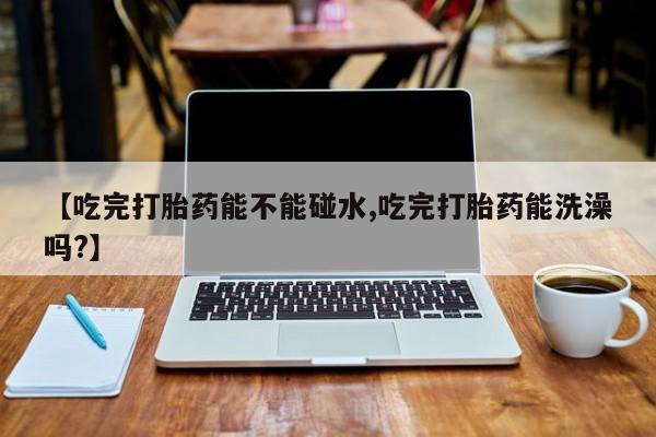打胎药微信【吃完打胎药能不能碰水,吃完打胎药能洗澡吗?】