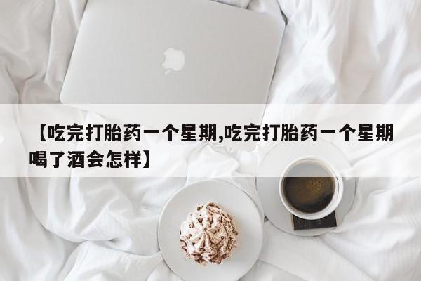 打胎药微信【吃完打胎药一个星期,吃完打胎药一个星期喝了酒会怎样】