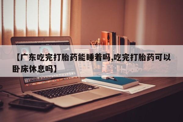 打胎药微信【广东吃完打胎药能睡着吗,吃完打胎药可以卧床休息吗】