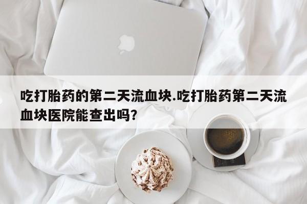 打胎药微信吃打胎药的第二天流血块.吃打胎药第二天流血块医院能查出吗？
