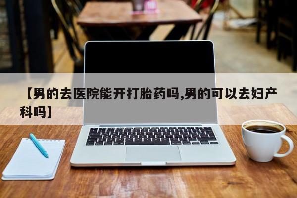 打胎药微信【男的去医院能开打胎药吗,男的可以去妇产科吗】