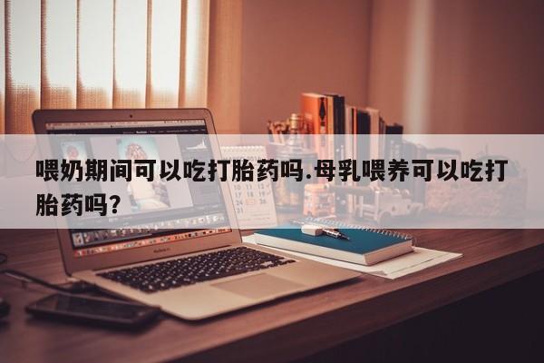 打胎药微信喂奶期间可以吃打胎药吗.母乳喂养可以吃打胎药吗？