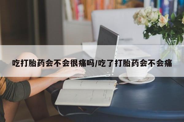打胎药微信吃打胎药会不会很痛吗/吃了打胎药会不会痛