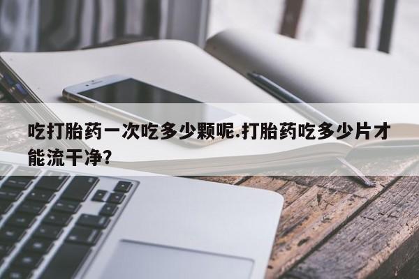 打胎药微信吃打胎药一次吃多少颗呢.打胎药吃多少片才能流干净？