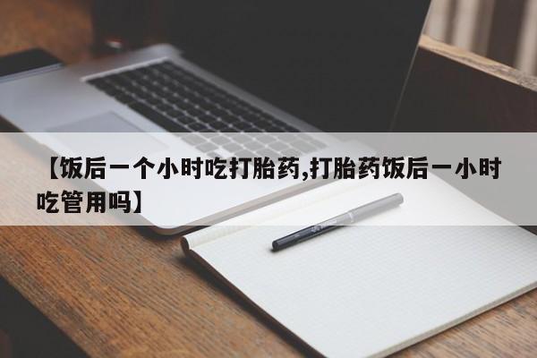 打胎药微信【饭后一个小时吃打胎药,打胎药饭后一小时吃管用吗】