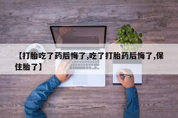 打胎药微信【打胎吃了药后悔了,吃了打胎药后悔了,保住胎了】