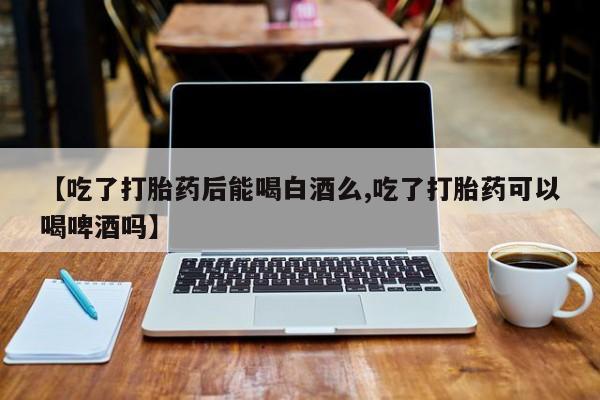 打胎药微信【吃了打胎药后能喝白酒么,吃了打胎药可以喝啤酒吗】