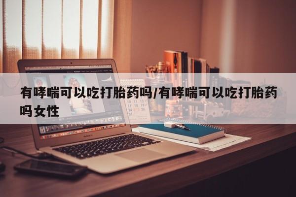 打胎药微信有哮喘可以吃打胎药吗/有哮喘可以吃打胎药吗女性