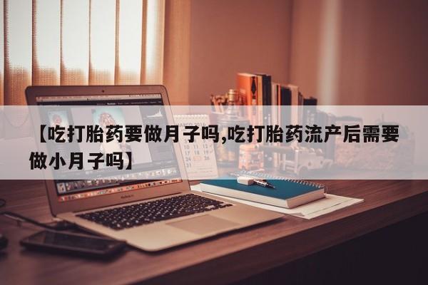打胎药微信【吃打胎药要做月子吗,吃打胎药流产后需要做小月子吗】