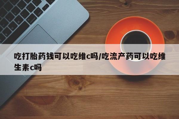 打胎药微信吃打胎药钱可以吃维c吗/吃流产药可以吃维生素c吗