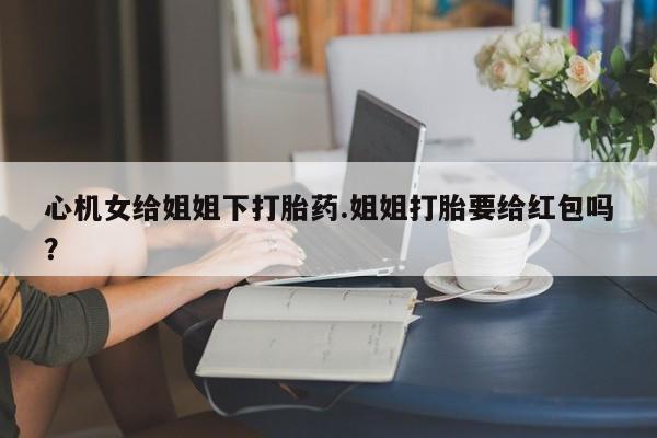 打胎药微信心机女给姐姐下打胎药.姐姐打胎要给红包吗？