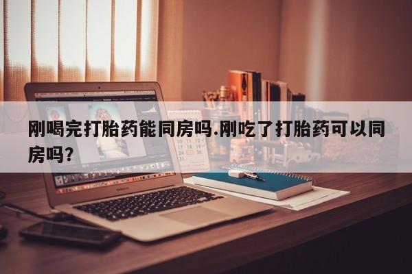打胎药微信刚喝完打胎药能同房吗.刚吃了打胎药可以同房吗？