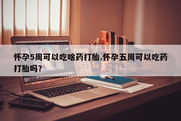 打胎药微信怀孕5周可以吃啥药打胎.怀孕五周可以吃药打胎吗？