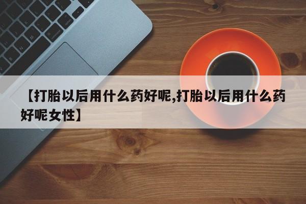 打胎药微信【打胎以后用什么药好呢,打胎以后用什么药好呢女性】