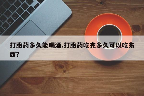 打胎药微信打胎药多久能喝酒.打胎药吃完多久可以吃东西？