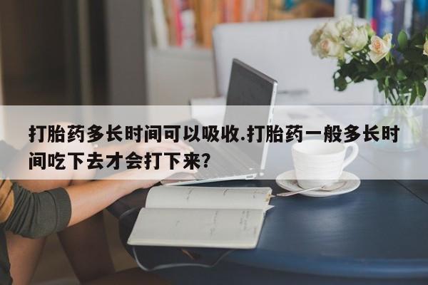 打胎药微信打胎药多长时间可以吸收.打胎药一般多长时间吃下去才会打下来？