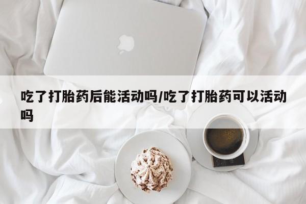 打胎药微信吃了打胎药后能活动吗/吃了打胎药可以活动吗