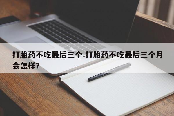 打胎药微信打胎药不吃最后三个.打胎药不吃最后三个月会怎样?