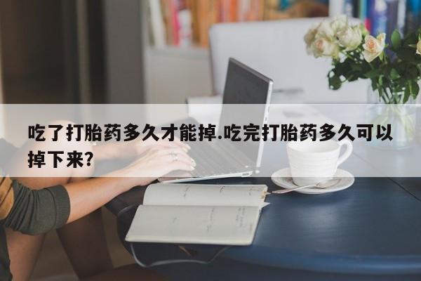 打胎药微信吃了打胎药多久才能掉.吃完打胎药多久可以掉下来?