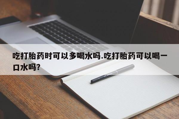 打胎药微信吃打胎药时可以多喝水吗.吃打胎药可以喝一口水吗？