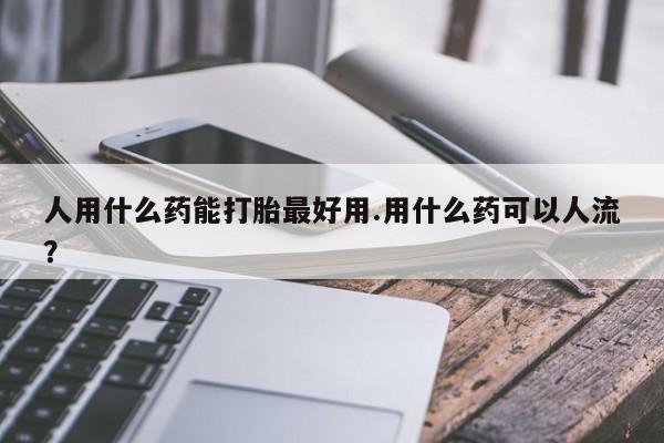 打胎药微信人用什么药能打胎最好用.用什么药可以人流？