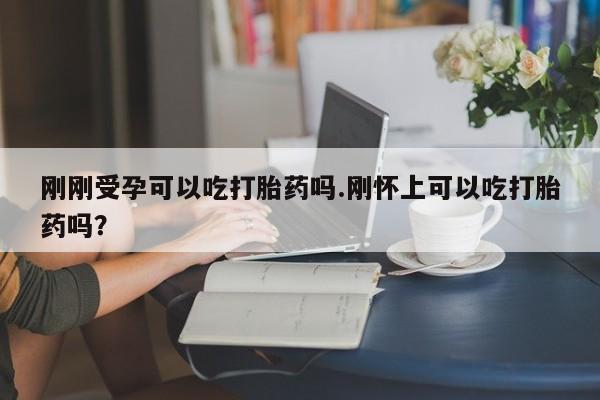 打胎药微信刚刚受孕可以吃打胎药吗.刚怀上可以吃打胎药吗?