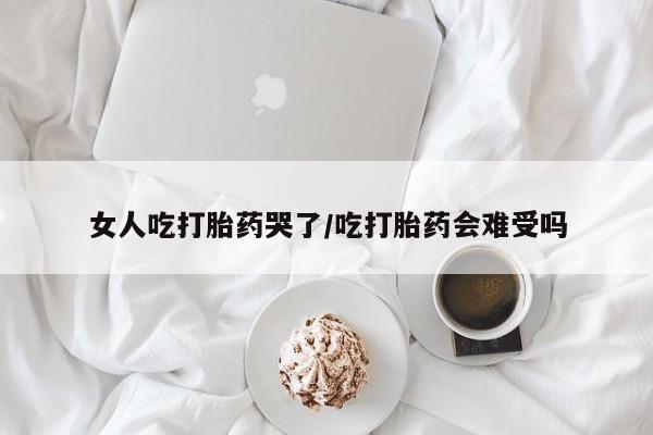 打胎药微信女人吃打胎药哭了/吃打胎药会难受吗